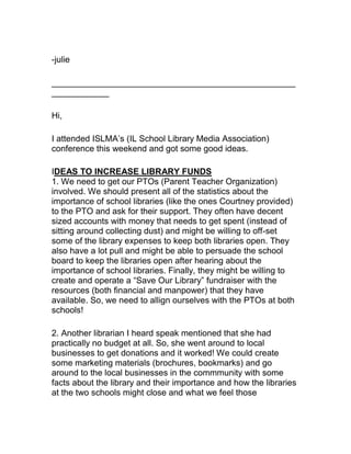-julie
___________________________________________________
____________
Hi,
I attended ISLMA‟s (IL School Library Media Association)
conference this weekend and got some good ideas.
IDEAS TO INCREASE LIBRARY FUNDS
1. We need to get our PTOs (Parent Teacher Organization)
involved. We should present all of the statistics about the
importance of school libraries (like the ones Courtney provided)
to the PTO and ask for their support. They often have decent
sized accounts with money that needs to get spent (instead of
sitting around collecting dust) and might be willing to off-set
some of the library expenses to keep both libraries open. They
also have a lot pull and might be able to persuade the school
board to keep the libraries open after hearing about the
importance of school libraries. Finally, they might be willing to
create and operate a “Save Our Library” fundraiser with the
resources (both financial and manpower) that they have
available. So, we need to allign ourselves with the PTOs at both
schools!
2. Another librarian I heard speak mentioned that she had
practically no budget at all. So, she went around to local
businesses to get donations and it worked! We could create
some marketing materials (brochures, bookmarks) and go
around to the local businesses in the commmunity with some
facts about the library and their importance and how the libraries
at the two schools might close and what we feel those
 