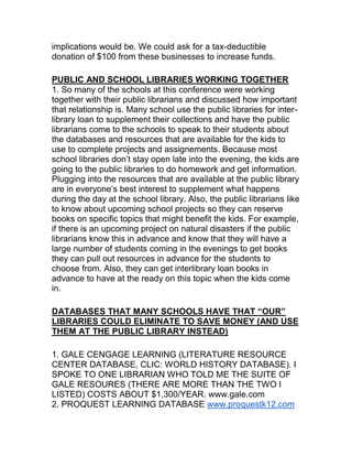 implications would be. We could ask for a tax-deductible
donation of $100 from these businesses to increase funds.
PUBLIC AND SCHOOL LIBRARIES WORKING TOGETHER
1. So many of the schools at this conference were working
together with their public librarians and discussed how important
that relationship is. Many school use the public libraries for inter-
library loan to supplement their collections and have the public
librarians come to the schools to speak to their students about
the databases and resources that are available for the kids to
use to complete projects and assignements. Because most
school libraries don‟t stay open late into the evening, the kids are
going to the public libraries to do homework and get information.
Plugging into the resources that are available at the public library
are in everyone‟s best interest to supplement what happens
during the day at the school library. Also, the public librarians like
to know about upcoming school projects so they can reserve
books on specific topics that might benefit the kids. For example,
if there is an upcoming project on natural disasters if the public
librarians know this in advance and know that they will have a
large number of students coming in the evenings to get books
they can pull out resources in advance for the students to
choose from. Also, they can get interlibrary loan books in
advance to have at the ready on this topic when the kids come
in.
DATABASES THAT MANY SCHOOLS HAVE THAT “OUR”
LIBRARIES COULD ELIMINATE TO SAVE MONEY (AND USE
THEM AT THE PUBLIC LIBRARY INSTEAD)
1. GALE CENGAGE LEARNING (LITERATURE RESOURCE
CENTER DATABASE, CLIC: WORLD HISTORY DATABASE). I
SPOKE TO ONE LIBRARIAN WHO TOLD ME THE SUITE OF
GALE RESOURES (THERE ARE MORE THAN THE TWO I
LISTED) COSTS ABOUT $1,300/YEAR. www.gale.com
2. PROQUEST LEARNING DATABASE www.proquestk12.com
 