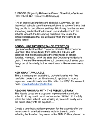 3. EBSCO (Biography Reference Center, NovelList, eBooks on
EBSCOhost, K-8 Resources Databases)
**All of these subscriptions are at least $1,200/year. So, our
theoretical schools could have subcriptions to some of these that
they decide to cancel because the public library has the same or
something similar that the kids can use and will come to the
schools to teach the kids during classtime how to use the
different databases that are available when they come to the
public library.
SCHOOL LIBRARY IMPORTANCE STATISTICS
I got a whole book entitled “Powerful Libraries Make Powerful
Learners: The Illinois Study from 2005. It is FILLED with
statistics and information about the importance of school
libraries. However, I think the stats that Courtney provided are
great. If we feel like we need more, I can always pull some great
things out of this study, but for now it seems like we are covered
here.
NEW GRANT AVAILABLE
There is a new grant available to provide libraries with free
nonfiction books that our libraries could apply for to reduce
expenses on nonfiction books. It is called the LBSS Endowment
Fund. www.lbssfund.org/index.htm
READING PROGRAM WITH THE PUBLIC LIBRARY
This idea is based on a program I implemented at a middle
school I did my practicum at last semester. While I did it solely
within the public school I was working at, we could easily work
the public library into the equation....
Create a peer book advisory program for the students of of our
two schools in an effort to create tools for them to use in
selecting books when they come to the PUBLIC library based on
 