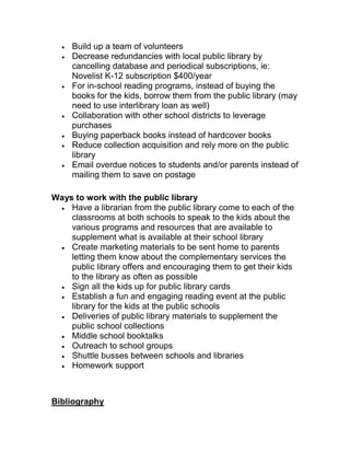 Build up a team of volunteers
Decrease redundancies with local public library by
cancelling database and periodical subscriptions, ie:
Novelist K-12 subscription $400/year
For in-school reading programs, instead of buying the
books for the kids, borrow them from the public library (may
need to use interlibrary loan as well)
Collaboration with other school districts to leverage
purchases
Buying paperback books instead of hardcover books
Reduce collection acquisition and rely more on the public
library
Email overdue notices to students and/or parents instead of
mailing them to save on postage
Ways to work with the public library
Have a librarian from the public library come to each of the
classrooms at both schools to speak to the kids about the
various programs and resources that are available to
supplement what is available at their school library
Create marketing materials to be sent home to parents
letting them know about the complementary services the
public library offers and encouraging them to get their kids
to the library as often as possible
Sign all the kids up for public library cards
Establish a fun and engaging reading event at the public
library for the kids at the public schools
Deliveries of public library materials to supplement the
public school collections
Middle school booktalks
Outreach to school groups
Shuttle busses between schools and libraries
Homework support
Bibliography
 