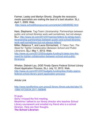 Farmer, Lesley and Marilyn Shontz. Despite the recession,
media specialists are making the best of a bad situation. SLJ.
April 1, 2009. Web.
http://www.schoollibraryjournal.com/article/CA6648082.html
Ham, Stephanie. Tag-Team Librarianship: Partnerships between
public and school libraries work well sometimes, but not always
SLJ. http://www.slj.com/2012/07/opinion/letters-to-slj/tag-team-
librarianship-partnerships-between-public-and-school-libraries-
work-well-sometimes-but-not-always-letters/
Miller, Rebecca T. and Laura Girmscheid. It Takes Two: The
Need for Tighter Collaboration Between School and Public
Librarians. SLJ. May 1, 2012. Web.
http://www.slj.com/2012/05/budgets-funding/it-takes-two-the-
need-for-tighter-collaboration-between-school-and-public-
librarians/
Whelan, Debrah Lau. DOE Finally Opens Federal School Library
Grant Application Process. SLJ. July 12, 2012. Web.
http://www.slj.com/2012/07/budgets-funding/doe-finally-opens-
federal-school-library-grant-application-process/
Article Link
http://www.tandfonline.com.proxy2.library.illinois.edu/doi/abs/10.
1080/1072303X.2011.580646
Hi guys,
Sorry I missed the first meeting.
Meantime I talked to our library director who teaches School
Library coursework and emailed my friend who is a school
librarian. Here are their thoughs.
The School Librarian:
 