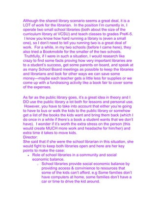 Although the shared library scenario seems a great deal, it is a
LOT of work for the librarian. In the position I‟m currently in, I
operate two small school libraries (both about the size of the
curriculum library at VCSU) and teach classes to grades PreK-5.
I know you know how hard running a library is (even a small
one), so I don‟t need to tell you running two is a great deal of
work. For a while, in my two schools (before I came here), they
also tried a Bookmobile for the smaller of the two schools.
Truthfully, if I were in such a situation, I would research like
crazy to find some facts proving how very important libraries are
to a student‟s success, get some parents on board, and speak at
as many School Board meetings as possible to keep the libraries
and librarians and look for other ways we can save some
money—maybe each teacher gets a little less for supplies or we
come up with a fundraising activity like a book fair to cover some
of the expenses.
As far as the public library goes, it‟s a great idea in theory and I
DO use the public library a lot both for lessons and personal use.
However, you have to take into account that either you‟re going
to have to bus or walk the kids to the public library or somehow
get a list of the books the kids want and bring them back (which I
do once in a while if there‟s a book a student wants that we don‟t
have). I wonder if it‟s worth the extra stress on the person (this
would create MUCH more work and headache for him/her) and
extra time it takes to move kids.
Director:
She said that if she were the school librarian in this situation, she
would fight to keep both libraries open and here are her key
points to make the case:
Role of school libraries in a community and social
economic balance.
o School libraries provide social economic balance by
providing access & convinience to resources that
some of the kids can‟t afford. e.g Some families don‟t
have computers at home, some families don‟t have a
car or time to drive the kid around.
 