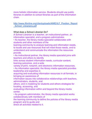 more holistic information service. Students should use public
libraries in addition to school libraries as part of the information
chain.
http://www.ilfonline.org/clientuploads/AIME/ILF_Position_Report
_School_Librarians.pdf
What does a School Librarian Do?
A School Librarian is a teacher, an instructional partner, an
information specialist, and a program administrator.
• As teacher, the library media specialist collaborates with
students and other members of the
learning community to analyze learning and information needs,
to locate and use resources that will meet those needs, and to
understand and communicate the information the resources
provide.
• As instructional partner, the library media specialist joins with
teachers and others to identify
links across student information needs, curricular content,
learning outcomes, and a wide
variety of print, nonprint, and electronic information resources.
• As information specialist, the library media specialist provides
leadership and expertise in
acquiring and evaluating information resources in all formats; in
bringing an awareness of
information issues into collaborative relationships with teachers,
administrators, students, and
others; and in modeling for students and others strategies for
locating, accessing, and
evaluating information within and beyond the library media
center.
• As program administrator, the library media specialist works
collaboratively with members of
the learning community to define the policies of the library media
program and to guide and
direct all activities related to it.
 