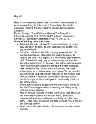Hey all!
Here is an interesting article that I found that really relates to
what we are doing for this project. Essentially, this article
discusses “Getting the Story Out” to school administrators
(jackpot!!)
Foote, Carolyn. "Data Delivery: Getting The Story Out."
Internet@Schools 19.4 (2012): 26-27. Library, Information
Science & Technology Abstracts. Web. 14 Oct. 2012.
Some of the key points include:
Administrators do not want to be overwhelmed by data -
they are short on time, so they just want the bottom-line,
big picture facts.
Consider both what the data is trying to convey and the
intended audience. How does the audience prefer to
receive the data - in a report, in a multimedia presentation,
etc? The data is truly only as relevant/important as the
story that is behind it. In this way, the author advocates for
really examining the data and crafting the right message.
Ask questions like: Do we want to focus on the entire
school year, or a certain event or program? Is our data too
overwhelming and not enough focused on the human side
of our students? How can school librarians use social
media throughout the school year to continually publicize
the library story?
Some administrators suggested that they would like to be
involved from the ground up in creating the library story
with the school librarian
The six criteria to utilize in order to make an idea stick with
the intended audience and impact them: “simplicity,
unexpectedness, concreteness, credibility, emotion, and
story.” Also focus on boiling the data down to how it affects
the average person.
From the article, “A collection of innovative reports can be
found at
 