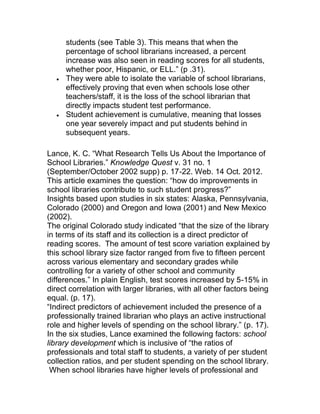 students (see Table 3). This means that when the
percentage of school librarians increased, a percent
increase was also seen in reading scores for all students,
whether poor, Hispanic, or ELL.” (p .31).
They were able to isolate the variable of school librarians,
effectively proving that even when schools lose other
teachers/staff, it is the loss of the school librarian that
directly impacts student test performance.
Student achievement is cumulative, meaning that losses
one year severely impact and put students behind in
subsequent years.
Lance, K. C. “What Research Tells Us About the Importance of
School Libraries.” Knowledge Quest v. 31 no. 1
(September/October 2002 supp) p. 17-22. Web. 14 Oct. 2012.
This article examines the question: “how do improvements in
school libraries contribute to such student progress?”
Insights based upon studies in six states: Alaska, Pennsylvania,
Colorado (2000) and Oregon and Iowa (2001) and New Mexico
(2002).
The original Colorado study indicated “that the size of the library
in terms of its staff and its collection is a direct predictor of
reading scores. The amount of test score variation explained by
this school library size factor ranged from five to fifteen percent
across various elementary and secondary grades while
controlling for a variety of other school and community
differences.” In plain English, test scores increased by 5-15% in
direct correlation with larger libraries, with all other factors being
equal. (p. 17).
“Indirect predictors of achievement included the presence of a
professionally trained librarian who plays an active instructional
role and higher levels of spending on the school library.” (p. 17).
In the six studies, Lance examined the following factors: school
library development which is inclusive of “the ratios of
professionals and total staff to students, a variety of per student
collection ratios, and per student spending on the school library.
When school libraries have higher levels of professional and
 