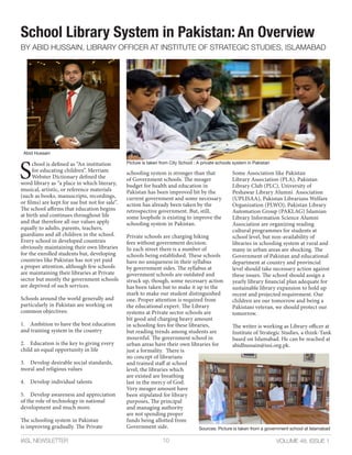 VOLUME 48, ISSUE 1IASL NEWSLETTER 10
School Library System in Pakistan: An Overview
BY ABID HUSSAIN, LIBRARY OFFICER AT INSTITUTE OF STRATEGIC STUDIES, ISLAMABAD
S
chool is defined as “An institution
for educating children”. Merriam
Webster Dictionary defined the
word library as “a place in which literary,
musical, artistic, or reference materials
(such as books, manuscripts, recordings,
or films) are kept for use but not for sale”.
The school affirms that education begins
at birth and continues throughout life
and that therefore all our values apply
equally to adults, parents, teachers,
guardians and all children in the school.
Every school in developed countries
obviously maintaining their own libraries
for the enrolled students but, developing
countries like Pakistan has not yet paid
a proper attention, although few schools
are maintaining their libraries at Private
sector but mostly the government schools
are deprived of such services.
Schools around the world generally and
particularly in Pakistan are working on
common objectives:
1. Ambition to have the best education
and training system in the country
2. Education is the key to giving every
child an equal opportunity in life
3. Develop desirable social standards,
moral and religious values
4. Develop individual talents
5. Develop awareness and appreciation
of the role of technology in national
development and much more.
The schooling system in Pakistan
is improving gradually. The Private
schooling system is stronger than that
of Government schools. The meager
budget for health and education in
Pakistan has been improved bit by the
current government and some necessary
action has already been taken by the
retrospective government. But, still,
some loophole is existing to improve the
schooling system in Pakistan.
Private schools are charging hiking
fees without government decision.
In each street there is a number of
schools being established. These schools
have no uniqueness in their syllabus
by government sides. The syllabus at
government schools are outdated and
struck up, though, some necessary action
has been taken but to make it up to the
mark to make our student distinguished
one. Proper attention is required from
the educational expert. The Library
systems at Private sector schools are
bit good and charging heavy amount
in schooling fees for these libraries,
but reading trends among students are
mournful. The government school in
urban areas have their own libraries for
just a formality. There is
no concept of librarians
and trained staff at school
level, the libraries which
are existed are breathing
last in the mercy of God.
Very meager amount have
been stipulated for library
purposes, The principal
and managing authority
are not spending proper
funds being allotted from
Government side.
Some Association like Pakistan
Library Association (PLA), Pakistan
Library Club (PLC), University of
Peshawar Library Alumni Association
(UPLISAA), Pakistan Librarians Welfare
Organization (PLWO), Pakistan Library
Automation Group (PAKLAG) Islamian
Library Information Science Alumni
Association are organizing reading
cultural programmes for students at
school level, but non-availability of
libraries in schooling system at rural and
many in urban areas are shocking. The
Government of Pakistan and educational
department at country and provincial
level should take necessary action against
these issues. The school should assign a
yearly library financial plan adequate for
sustainable library expansion to hold up
recent and projected requirement. Our
children are our tomorrow and being a
Pakistani veteran, we should protect our
tomorrow.
The writer is working as Library officer at
Institute of Strategic Studies, a think-Tank
based on Islamabad. He can be reached at
abidhussain@issi.org.pk.
Picture is taken from City School : A private schools system in Pakistan
Abid Hussain
Sources: Picture is taken from a government school at Islamabad
 