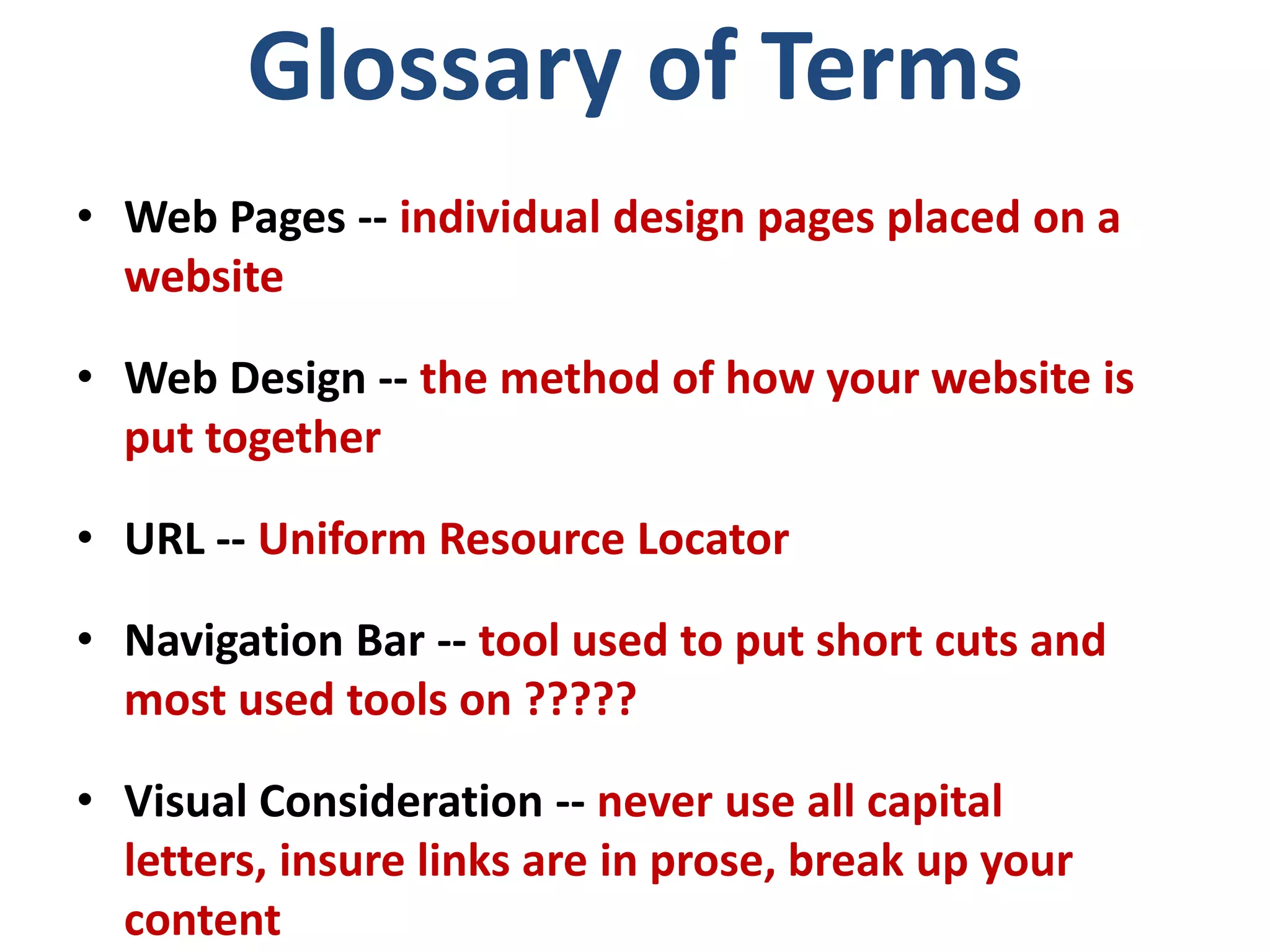 Glossary of Terms
• Web Pages -- individual design pages placed on a
website
• Web Design -- the method of how your website is
put together
• URL -- Uniform Resource Locator
• Navigation Bar -- tool used to put short cuts and
most used tools on ?????
• Visual Consideration -- never use all capital
letters, insure links are in prose, break up your
content
 