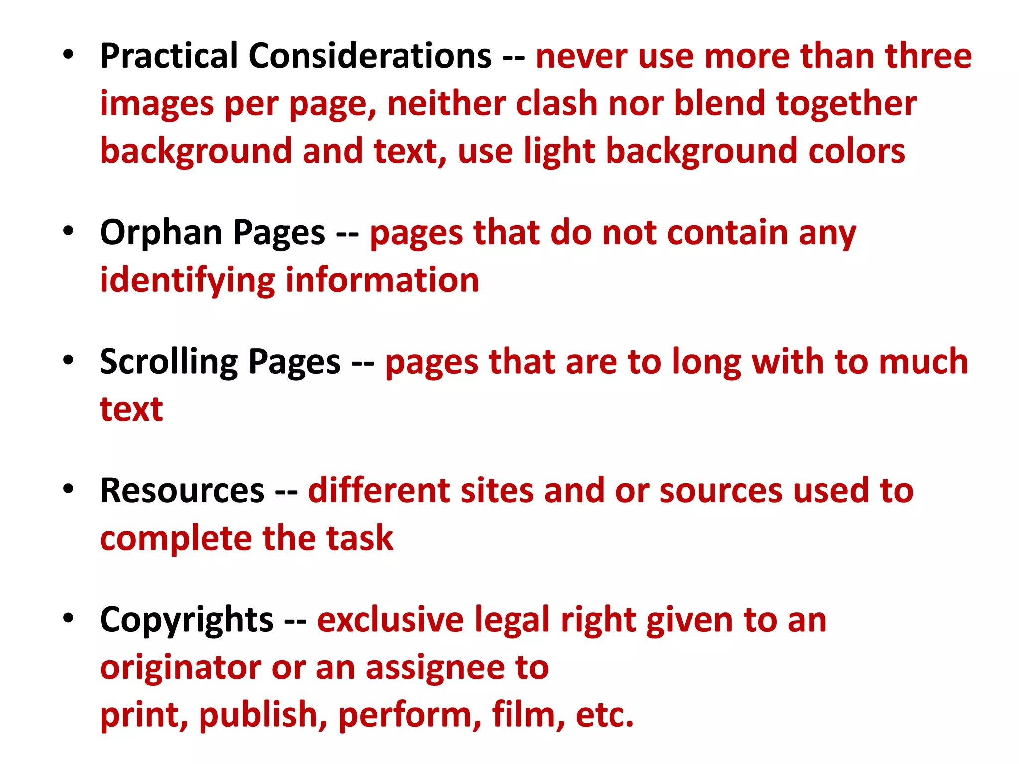 • Practical Considerations -- never use more than three
images per page, neither clash nor blend together
background and text, use light background colors
• Orphan Pages -- pages that do not contain any
identifying information
• Scrolling Pages -- pages that are to long with to much
text
• Resources -- different sites and or sources used to
complete the task
• Copyrights -- exclusive legal right given to an
originator or an assignee to
print, publish, perform, film, etc.
 