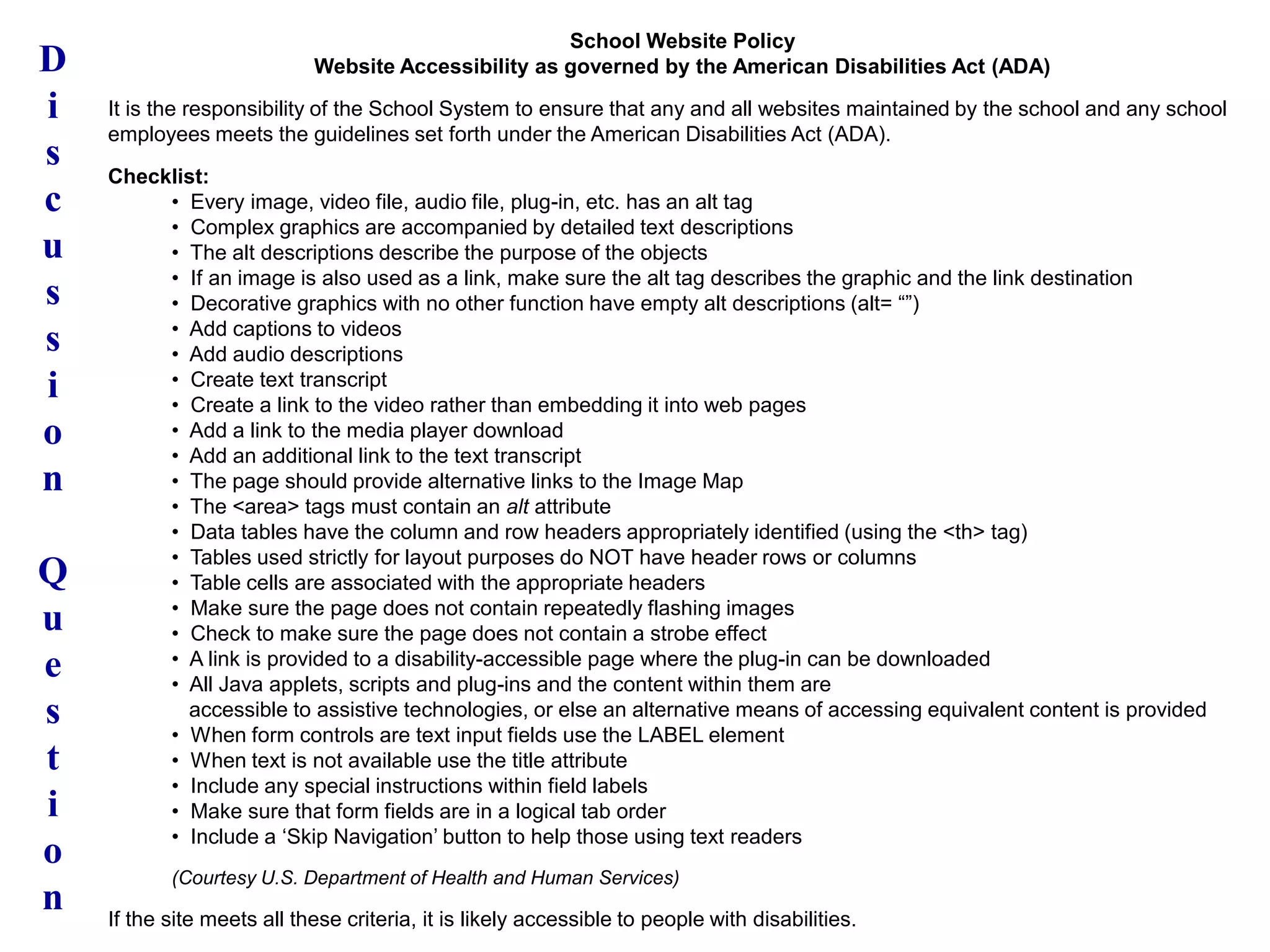 D
i
s
c
u
s
s
i
o
n
Q
u
e
s
t
i
o
n
School Website Policy
Website Accessibility as governed by the American Disabilities Act (ADA)
It is the responsibility of the School System to ensure that any and all websites maintained by the school and any school
employees meets the guidelines set forth under the American Disabilities Act (ADA).
Checklist:
• Every image, video file, audio file, plug-in, etc. has an alt tag
• Complex graphics are accompanied by detailed text descriptions
• The alt descriptions describe the purpose of the objects
• If an image is also used as a link, make sure the alt tag describes the graphic and the link destination
• Decorative graphics with no other function have empty alt descriptions (alt= “”)
• Add captions to videos
• Add audio descriptions
• Create text transcript
• Create a link to the video rather than embedding it into web pages
• Add a link to the media player download
• Add an additional link to the text transcript
• The page should provide alternative links to the Image Map
• The <area> tags must contain an alt attribute
• Data tables have the column and row headers appropriately identified (using the <th> tag)
• Tables used strictly for layout purposes do NOT have header rows or columns
• Table cells are associated with the appropriate headers
• Make sure the page does not contain repeatedly flashing images
• Check to make sure the page does not contain a strobe effect
• A link is provided to a disability-accessible page where the plug-in can be downloaded
• All Java applets, scripts and plug-ins and the content within them are
accessible to assistive technologies, or else an alternative means of accessing equivalent content is provided
• When form controls are text input fields use the LABEL element
• When text is not available use the title attribute
• Include any special instructions within field labels
• Make sure that form fields are in a logical tab order
• Include a „Skip Navigation‟ button to help those using text readers
(Courtesy U.S. Department of Health and Human Services)
If the site meets all these criteria, it is likely accessible to people with disabilities.
 