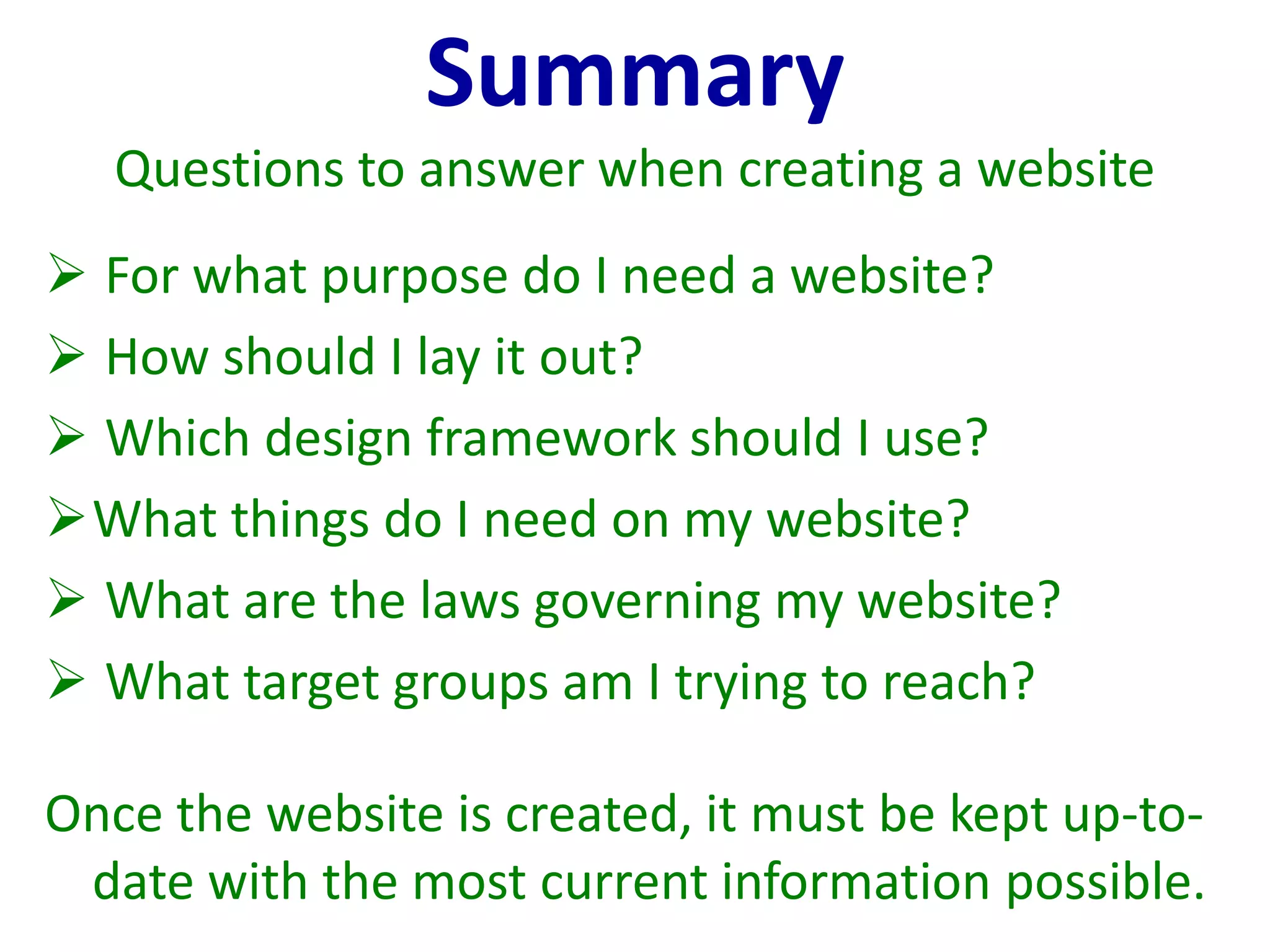Summary
Questions to answer when creating a website
 For what purpose do I need a website?
 How should I lay it out?
 Which design framework should I use?
What things do I need on my website?
 What are the laws governing my website?
 What target groups am I trying to reach?
Once the website is created, it must be kept up-to-
date with the most current information possible.
 