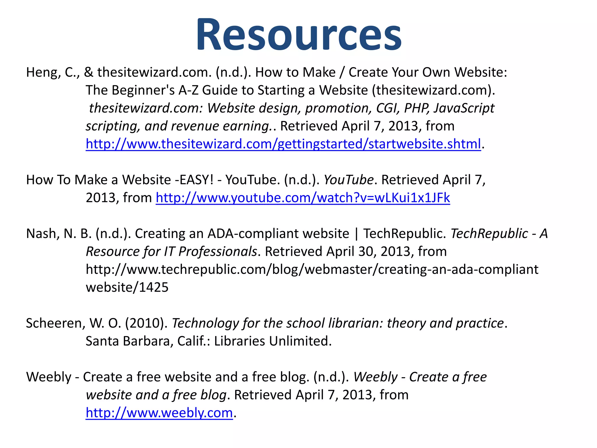 Resources
Heng, C., & thesitewizard.com. (n.d.). How to Make / Create Your Own Website:
The Beginner's A-Z Guide to Starting a Website (thesitewizard.com).
thesitewizard.com: Website design, promotion, CGI, PHP, JavaScript
scripting, and revenue earning.. Retrieved April 7, 2013, from
http://www.thesitewizard.com/gettingstarted/startwebsite.shtml.
How To Make a Website -EASY! - YouTube. (n.d.). YouTube. Retrieved April 7,
2013, from http://www.youtube.com/watch?v=wLKui1x1JFk
Nash, N. B. (n.d.). Creating an ADA-compliant website | TechRepublic. TechRepublic - A
Resource for IT Professionals. Retrieved April 30, 2013, from
http://www.techrepublic.com/blog/webmaster/creating-an-ada-compliant
website/1425
Scheeren, W. O. (2010). Technology for the school librarian: theory and practice.
Santa Barbara, Calif.: Libraries Unlimited.
Weebly - Create a free website and a free blog. (n.d.). Weebly - Create a free
website and a free blog. Retrieved April 7, 2013, from
http://www.weebly.com.
 