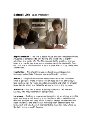 School Life Jake Polonsky




Representation – This film is about youth, and one innocent boy who
struggles at school due to only having one friend who is slightly
rebellious and bunks off. The film represents the problems the boy
faces and how he just want some answers, which he eventually finds
out. The boy is represented as a bit of a geek who no body really pays
attention to.

Institution – This short film was produced by an independent
filmmaker called Jake Polonsky, and was filmed in London.

Values – Dialogue is used which helps communicate to the viewer
what is going on. There are also a lot of close up shots of Stanley’s
face to show how he reacts to certain situations and what his emotion
towards it is, which also helps the viewer to receive the message.

Audience – This film is aimed at young males who can relate to
Stanley, who may be lonely or being bullied.

Language – Realism is represented accurately as an original school is
used, and they are all wearing school uniforms which identifies that
they are all equal and they are all students, except the teachers who
wear smartwear and are seen as more superior. Stanley looks well
turned out and smart, which represents his character well, where as
the bully is more scruffy looking.
 