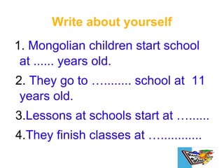 Write about yourself 1.  Mongolian children start school at ...... years old. 2.  They go to …........ school at  11 years old. 3. Lessons at schools start at …...... 4. They finish classes at …............ 