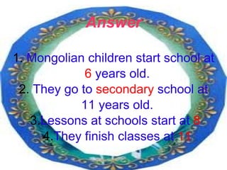 Answer 1.  Mongolian children start school at  6  years old. 2.  They go to  secondary  school at  11 years old. 3. Lessons at schools start at  8   4. They finish classes at  11 