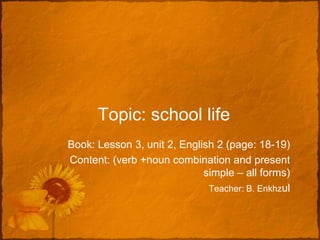 Topic: school life
Book: Lesson 3, unit 2, English 2 (page: 18-19)
Content: (verb +noun combination and present
                             simple – all forms)
                              Teacher: B. Enkhzul
 