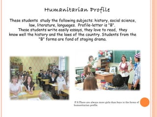 Humanitarian Profile These students  study the following subjects: history, social science, law, literature, languages.  Profile-letter is "B".  These students write easily essays, they love to read,  they know well the history and the laws of the country. Students from the "B" forms are fond of staging drama. P.S.There are always more girls than boys in the forms of humanitarian profile. 