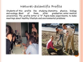 Natural-Scientific Profile Students of this profile like studying chemistry, physics, biology and ecology. Most of them, after graduation, enter medical universities. The  profile letter is “V". Pupils make experiments, to make meetings about healthy lifestyle end environmental problems 