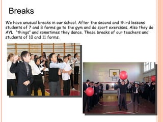Breaks We have unusual breaks in our school. After the second and third lessons students of 7 and 8 forms go to the gym and do sport exercises. Also they do AYL  “things” and sometimes they dance. These breaks of our teachers and students of 10 and 11 forms.  