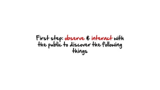 First step: observe & interact with
the public to discover the following
things
 