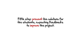 Fifth step: present the solutions for
the students, expecting feedbacks
to improve the project.
 
