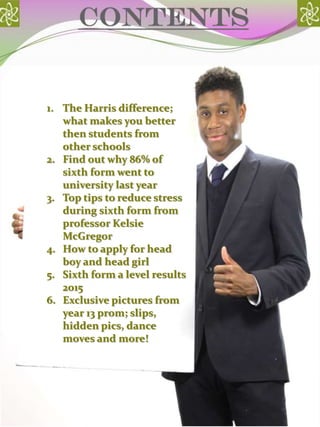 contents
1. The Harris difference;
what makes you better
then students from
other schools
2. Find out why 86% of
sixth form went to
university last year
3. Top tips to reduce stress
during sixth form from
professor Kelsie
McGregor
4. How to apply for head
boy and head girl
5. Sixth form a level results
2015
6. Exclusive pictures from
year 13 prom; slips,
hidden pics, dance
moves and more!
 
