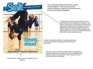 This is the latest edition of the ‘Pinch of Salt’ school magazine. The front cover shows specific examples of how the conventions within a media text should be followed. The Masthead, is at the top of the top third, as one would expect from any magazine or newspaper. The colours of the text are a flat blue with a variation in the actual shade. Notice how the masthead as a whole is slightly skewed, this gives the magazine more of a modern perception, and this therefore appeals to the target audience, as it is not only read by the parents of the students, but the students as well. The motto of the school is used as the tagline for the magazine A simple, but well delivered title. A headline should not be too long and complex, but simple and to the point of the article inside.  The colour scheme of the text matches that of the clothing the children are wearing. This makes the cover as a whole look well balanced, clean and professional. I need to ensure that I can achieve this within my own work.  