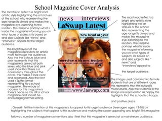 School Magazine Cover Analysis ,[object Object],The image used contains two female students that are of different races this represents that the school is multicultural. Also the studentís in the image are represented as happy this highlights that the school is a happy and positive place.   The masthead reflects a bright and artistic style highlighting the art statues of the school. Also representing the age range its aimed and makes the magazine eye-catching to the readers. The strapline portrays what is inside the magazine informing you on what types of subjects itís based on and also subjects like “ news” and “interviews”appeal to the target audience.   . Overall i fell the intention of this magazine is to appeal to its target audience (teenagers aged 13-18) by highlighting the subjects that appeal to this audience and making the cover appealing and bright. This magazine follows a number of magazine conventions also i feel that this magazine is aimed at a mainstream audience.   The masthead reflects a bright and artistic style highlighting the art statues of the school. Also representing the age range its aimed and makes the magazine eye-catching to the readers. The strapline portrays what is inside the magazine informing you on what types of subjects its based on and also subjects like “news” and “interview” appeal to the target audience. 