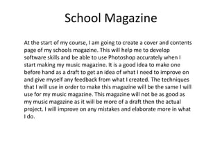 School Magazine
At the start of my course, I am going to create a cover and contents
page of my schools magazine. This will help me to develop
software skills and be able to use Photoshop accurately when I
start making my music magazine. It is a good idea to make one
before hand as a draft to get an idea of what I need to improve on
and give myself any feedback from what I created. The techniques
that I will use in order to make this magazine will be the same I will
use for my music magazine. This magazine will not be as good as
my music magazine as it will be more of a draft then the actual
project. I will improve on any mistakes and elaborate more in what
I do.
 