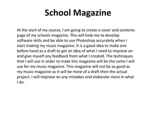 School Magazine
At the start of my course, I am going to create a cover and contents
page of my schools magazine. This will help me to develop
software skills and be able to use Photoshop accurately when I
start making my music magazine. It is a good idea to make one
before hand as a draft to get an idea of what I need to improve on
and give myself any feedback from what I created. The techniques
that I will use in order to make this magazine will be the same I will
use for my music magazine. This magazine will not be as good as
my music magazine as it will be more of a draft then the actual
project. I will improve on any mistakes and elaborate more in what
I do.
 