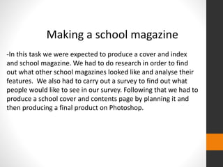 Making a school magazine 
-In this task we were expected to produce a cover and index 
and school magazine. We had to do research in order to find 
out what other school magazines looked like and analyse their 
features. We also had to carry out a survey to find out what 
people would like to see in our survey. Following that we had to 
produce a school cover and contents page by planning it and 
then producing a final product on Photoshop. 
 
