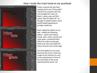How I made the mast head on my yearbook 
Firstly I entered the text that I 
wanted which was “Priory date” 
I did this by using the text tool 
and changed the colour to 
black. I used a sans serif fort 
called “Swis721 BlkCn BT” as I 
thought it looked modern and It 
would looked appealing to 
younger audiences. 
Next I added the effects to my 
text. I added the following 
effects ; bevel and emboss, 
stroke, satin, colour overlay and 
outer glow. I combined these 
effects to make my text grey 
white and red to resemble the 
colours found in the school logo. 
The final addition to my mast 
head was the arrow. I found an 
image on the internet of a red 
arrow and placed it in front of 
the word date so the arrow 
represented the word “up” 
 