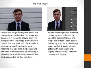 The main image 
I chose this image for my year book. The 
main reason that I picked this image was 
because it it would be easy to edit. The 
background of the image is white which 
means that the black suit of the student 
contrasts we with the background 
meaning that selecting the background 
and area to delete would be very easy. I 
also thought that the image was suitable 
as it was not too light or too dark. 
To edit the image I first removed 
the background. I did this by 
using the quick selection, and 
magic eraser tool. I then added 
feathering and blur to the image 
edges so that it would blend in 
better with the background 
slightly better. Finally I lowered 
the contrast slightly. 
 