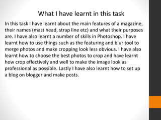 What I have learnt in this task 
In this task I have learnt about the main features of a magazine, 
their names (mast head, strap line etc) and what their purposes 
are. I have also learnt a number of skills in Photoshop. I have 
learnt how to use things such as the featuring and blur tool to 
merge photos and make cropping look less obvious. I have also 
learnt how to choose the best photos to crop and have learnt 
how crop effectively and well to make the image look as 
professional as possible. Lastly I have also learnt how to set up 
a blog on blogger and make posts. 
