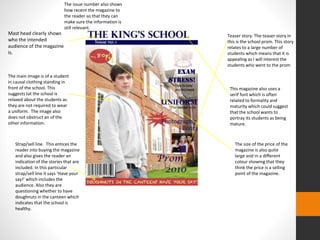 Mast head clearly shows 
who the intended 
audience of the magazine 
is. 
The main image is of a student 
in causal clothing standing in 
front of the school. This 
suggests tat the school is 
relaxed about the students as 
they are not required to wear 
a uniform. The image also 
does not obstruct an of the 
other information. 
Strap/sell line. This entices the 
reader into buying the magazine 
and also gives the reader an 
indication of the stories that are 
included. In this particular 
strap/sell line it says ‘Have your 
say!’ which includes the 
audience. Also they are 
questioning whether to have 
doughnuts in the canteen which 
indicates that the school is 
healthy. 
Teaser story. The teaser story in 
this is the school prom. This story 
relates to a large number of 
students which means that it is 
appealing as I will interest the 
students who went to the prom 
This magazine also uses a 
serif font which is often 
related to formality and 
maturity which could suggest 
that the school wants to 
portray its students as being 
mature. 
The size of the price of the 
magazine is also quite 
large and in a different 
colour showing that they 
think the price is a selling 
point of the magazine. 
The issue number also shows 
how recent the magazine to 
the reader so that they can 
make sure the information is 
still relevant. 
 
