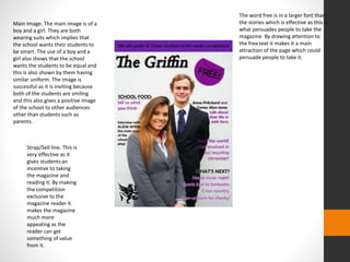 Main Image. The main image is of a 
boy and a girl. They are both 
wearing suits which implies that 
the school wants their students to 
be smart. The use of a boy and a 
girl also shows that the school 
wants the students to be equal and 
this is also shown by them having 
similar uniform. The image is 
successful as it is inviting because 
both of the students are smiling 
and this also gives a positive image 
of the school to other audiences 
other than students such as 
parents. 
Strap/Sell line. This is 
very effective as it 
gives students an 
incentive to taking 
the magazine and 
reading it. By making 
the competition 
exclusive to the 
magazine reader it 
makes the magazine 
much more 
appealing as the 
reader can get 
something of value 
from it. 
The word free is in a larger font than 
the stories which is effective as this is 
what persuades people to take the 
magazine. By drawing attention to 
the free text it makes it a main 
attraction of the page which could 
persuade people to take it. 
 