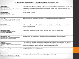 AS Media Studies Preliminary Task – School Magazine Front Page Proposal Form 
Target audience: 
(age range, interests) 
Although it is a school newsletter you still have to think about your 
audience and how to appeal to them. 
School students. Reviews of things such as new music and films. School life and events. Has 
to appeal to both a younger audience (year 7 and 8) and an older audiences (Rest of the 
school and parents) 
Possible title ideas: 
(masthead / title block) 
What is your magazine going to be called? 
Priory update, update 
Main image: 
What will be the focal point of your front page, remember, your 
work “must include a photograph of a student in a medium 
close-up” 
Medium close up of student with priory school logo outline in the back ground. 
Main cover line: 
What will be the main story? 
Halloween or Christmas themed. Something related to an event that has happened in the 
school e.g talent show. 
Additional key images: 
What other images will be on your front cover? 
Remember, it is a school magazine. 
School logo, images relating to stories, medium close up of 6th form student. 
Additional cover lines: 
Other features, stories or selling points which will be inside the 
magazine, these need to be audience appropriate. 
News story of the week, music reviews. Student achievements, announcements. 
Typography: 
(style, size, colour of copy) 
Think about the writing and the style of the writing on your front 
page. 
I will use a sans serif font. The mast head will be the largest of all the text and will be black 
with a red outline. The main story will be white with a red background. The rest of the stories 
on the front page will be much smaller and of different colourings. 
Background colour/image: 
What will be in the background, remember you don’t want to take 
the focus away from the main image. 
Background will be red. Possible gradient. 
Technical considerations: 
(equipment, setting, props, costume, lighting) 
Be realistic and creative, think about what you have access to and 
how you could use it. 
Camera, white background, 6th form student, computer, Photoshop. 
 