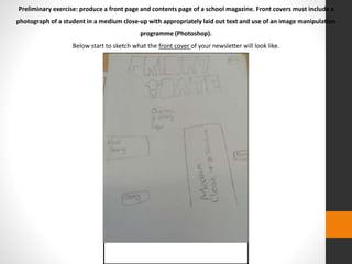 Preliminary exercise: produce a front page and contents page of a school magazine. Front covers must include a 
photograph of a student in a medium close-up with appropriately laid out text and use of an image manipulation 
programme (Photoshop). 
Below start to sketch what the front cover of your newsletter will look like. 
 