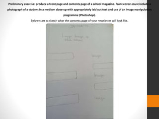 Preliminary exercise: produce a front page and contents page of a school magazine. Front covers must include a 
photograph of a student in a medium close-up with appropriately laid out text and use of an image manipulation 
programme (Photoshop). 
Below start to sketch what the contents page of your newsletter will look like. 
 