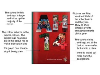 The colour scheme is the
school colours. The
school logo has been
put in the colour red to
make it less plain and
the green has lines to
stop it being plain.
The school initials
and year is large
and takes up the
majority of the
cover.
Pictures are fitted
into the initials of
the school name
and the year.
They all show
different events
and achievements
of that year.
The school name
and logo are at the
bottom in a smaller
font and in a plain
white to stand out
more from the
background.
 