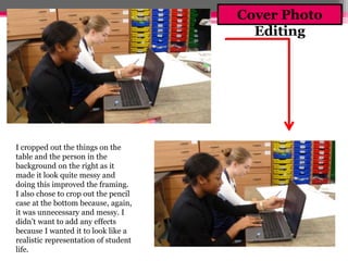 I cropped out the things on the 
table and the person in the 
background on the right as it 
made it look quite messy and 
doing this improved the framing. 
I also chose to crop out the pencil 
case at the bottom because, again, 
it was unnecessary and messy. I 
didn’t want to add any effects 
because I wanted it to look like a 
realistic representation of student 
life. 
Cover Photo 
Editing 
 