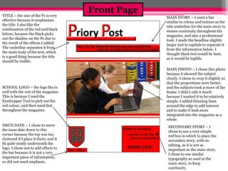 Front Page 
TITLE – the size of the Ps is very 
effective because it emphasises 
the title. I also like the 
combination of the red and black 
letters, because the black picks 
out the shadow on the Ps due to 
the result of the effects I added. 
The underline separates it from 
the main body of the text, which 
is a good thing because the title 
should be visible. 
SCHOOL LOGO – the logo fits in 
well with the rest of the magazine. 
This is because I used the 
Eyedropper Tool to pick out the 
red colour, and then used that 
throughout the magazine. 
ISSUE DATE – I chose to move 
the issue date down to this 
corner because the top was too 
cluttered if I place it there, and it 
fit quite neatly underneath the 
logo. I chose not to add effects to 
the bar because it is not a very 
important piece of information, 
so did not need emphasis. 
MAIN STORY – I used a bar 
similar in colour and texture as the 
title underline for the main story to 
ensure continuity throughout the 
magazine, and also a professional 
look. I made the headline slightly 
larger and in capitals to separate it 
from the information below. I 
thought black test would be best, 
as it would be legible. 
MAIN PHOTO – I chose this photo 
because it showed the subject 
clearly. I chose to crop it slightly so 
that the proportions were better, 
and the subjects took p more of the 
frame. I didn't edit it much 
because I wanted it to be relatively 
simple. I added thinning lines 
around the edge to add interest 
and to make it look more 
integrated into the magazine as a 
whole. 
SECONDARY STORY – I 
chose to use a very simple 
red box in which to place the 
secondary story, with no 
editing, as it is not as 
important as the main story. 
I chose to use similar 
typography as used in the 
main story, to keep 
continuity. 
 