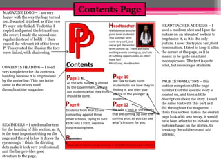 Contents Page MAGAZINE LOGO – I am very 
happy with the way the logo turned 
out. I wanted it to look as if the two 
Ps were interlinked. To do this I 
copied and pasted the letters from 
the cover. I made the second one 
regular (instead of bold) . I then 
erased the relevant bit of the lower 
P. This created the illusion the they 
were linked, with shadowing. 
CONTENTS HEADING – I used 
very simple text for the contents 
heading because it is emphasised 
by the underline. This bar is the 
same as the others used 
throughout the magazine. 
REMINDERS – I used smaller text 
for the heading of this section, as it 
is the least important thing on the 
page and the red below it draws the 
eye enough. I think the dividing 
dots make it look very professional, 
and the bar provides good 
structure to the page. 
HEADTEACHER ADDRESS – I 
used a medium shot and I put the 
picture on an ‘elevated’ section to 
emphasise it, as it is the only 
picture. I used the typical text/font 
combination. I tried to keep it all in 
the corner of the page, as it is 
meant to be quite small and 
inconspicuous. The text is quite 
brief, but encourages students. 
PAGE INFORMATION – this 
section comprises of the page 
number that the specific story is 
located on, and then a little 
description about the story. I used 
the same font with this part as I 
did throughout the magazine. I 
think this section makes the overall 
page look a bit text heavy, it would 
have been effective to include some 
pictures based on the stories, to 
break up the solid text and add 
interest, 
 