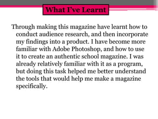 What I’ve Learnt 
Through making this magazine have learnt how to 
conduct audience research, and then incorporate 
my findings into a product. I have become more 
familiar with Adobe Photoshop, and how to use 
it to create an authentic school magazine. I was 
already relatively familiar with it as a program, 
but doing this task helped me better understand 
the tools that would help me make a magazine 
specifically. 

