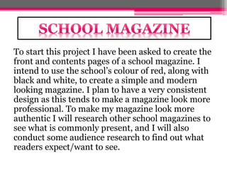To start this project I have been asked to create the 
front and contents pages of a school magazine. I 
intend to use the school’s colour of red, along with 
black and white, to create a simple and modern 
looking magazine. I plan to have a very consistent 
design as this tends to make a magazine look more 
professional. To make my magazine look more 
authentic I will research other school magazines to 
see what is commonly present, and I will also 
conduct some audience research to find out what 
readers expect/want to see. 
 