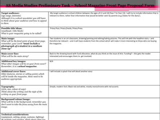 AS Media Studies Preliminary Task – School Magazine Front Page Proposal Form 
Target audience: 
(age range, interests) 
Although it is a school newsletter you still have 
to think about your audience and how to appeal 
to them. 
My target audience is school children between the ages of 11 and 18 (Year 7 to Year 13). I will try to include information that is 
relevant to them, rather than information that would be better seen by parents (e.g.)‘dates for the diary’). 
Possible title ideas: 
(masthead / title block) 
What is your magazine going to be called? 
Priory Post, Priory Oracle, Priory Press 
Main image: 
What will be the focal point of your front page, 
remember, your work “must include a 
photograph of a student in a medium 
close-up” 
Two students in an art classroom, drawing/painting and editing/taking pictures. This will link with the headline story – and 
therefore be relevant – and it will have students from the school which will make it more interesting to those who are buying 
the magazine. 
Main cover line: 
What will be the main story? 
Back to the drawing board with fund allocation, what do you think on the issue of Arts Funding? – this gets the reader 
interested and encourages them to get involved. 
Additional key images: 
What other images will be on your front cover? 
Remember, it is a school magazine. 
N/A 
Additional cover lines: 
Other features, stories or selling points which 
will be inside the magazine, these need to be 
audience appropriate. 
I will include a splash that will detail another story 
Typography: 
(style, size, colour of copy) 
Think about the writing and the style of the 
writing on your front page. 
Simple, modern font. Black red and white, mostly monochrome with red accents 
Background colour/image: 
What will be in the background, remember you 
don’t want to take the focus away from the main 
image. 
Technical considerations: 
(equipment, setting, props, costume, lighting) 
Be realistic and creative, think about what you 
 