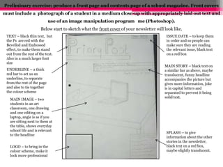 Preliminary exercise: produce a front page and contents page of a school magazine. Front covers 
must include a photograph of a student in a medium close-up with appropriately laid out text and 
use of an image manipulation program me (Photoshop). 
Below start to sketch what the front cover of your newsletter will look like. 
TEXT – black thin text, but 
the Ps are red with the 
Bevelled and Embossed 
effect, to make them stand 
out from the rest of the text. 
Also in a much larger font 
size 
ISSUE DATE – to keep them 
in order and so people can 
make sure they are reading 
the relevant issue, black text 
on a red box 
UNDERLINE – a thick 
red bar to act us an 
underline, to separate 
from the rest of the page 
and also to tie together 
the colour scheme 
MAIN STORY – black text on 
a similar bar as above, maybe 
translucent, funny headline 
accompanies the picture but 
gives more information, joke 
is in capital letters and 
separated to prevent it being 
solid text. 
SPLASH – to give 
information about the other 
stories in the newsletter, 
black text on a red box, 
maybe slightly translucent. 
MAIN IMAGE – two 
students in an art 
classroom, one drawing 
and one editing on a 
laptop, angle is as if you 
are sitting next to them at 
the table, shows everyday 
school life and is relevant 
to the headline 
LOGO – to bring in the 
colour scheme, make it 
look more professional 
 