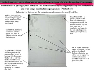 Preliminary exercise: produce a front page and contents page of a school magazine. Front covers 
must include a photograph of a student in a medium close-up with appropriately laid out text and 
use of an image manipulation programme (Photoshop). 
Below start to sketch what the contents page of your newsletter will look like. 
NEWSLETTER LOGO – 
simply and quickly gets 
across the theme, same 
font as on the cover, 
interlinked 
CONTENTS HEADING – 
underlined with the 
typical bar, stays in 
keeping with the rest of 
the magazine 
HEADTEACHER – a 
generic picture of the 
head teacher to stop it 
being too text heavy, the 
word in a bolder red font 
than main text to 
emphasise and separate, 
the text is just a general 
address, in simple black 
font 
REMINDERS – the title 
will be the same as the 
page numbers to stay in 
keeping with the design, 
the bar will be red with 
the Bevel and Emboss 
effects to add texture, the 
text will be black and each 
‘reminder’ will be 
separated by a big dot, 
also black 
PAGE INFORMATION – 
I want to have the P in red 
with the Bevel and 
Emboss effects, the rest 
will be just in regular red 
text, the information 
about the story will be in 
plain black text, 
 