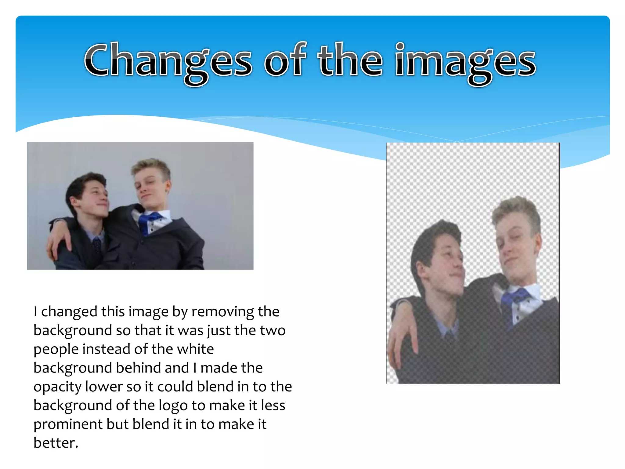 I changed this image by removing the 
background so that it was just the two 
people instead of the white 
background behind and I made the 
opacity lower so it could blend in to the 
background of the logo to make it less 
prominent but blend it in to make it 
better. 
 
