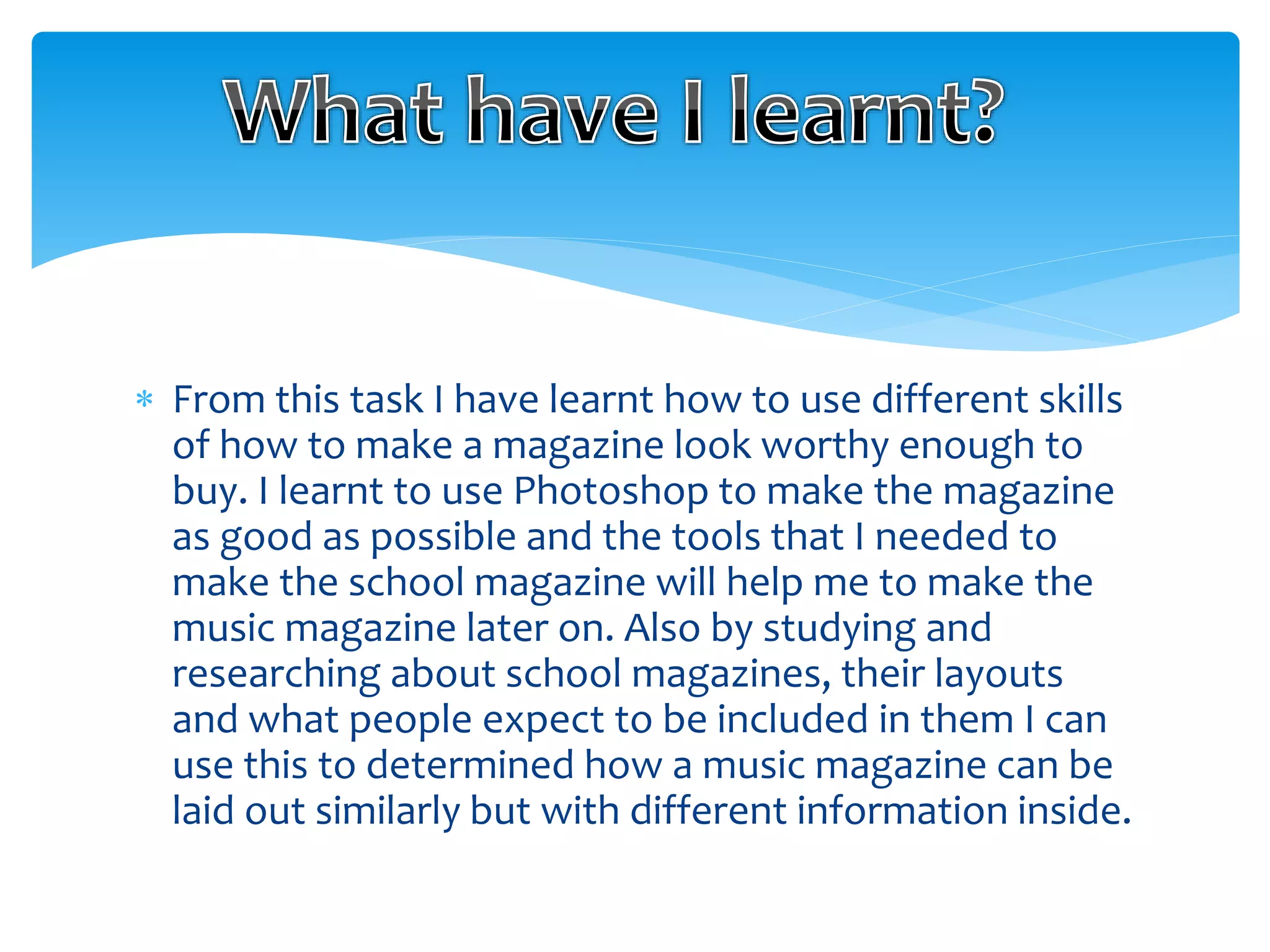  From this task I have learnt how to use different skills 
of how to make a magazine look worthy enough to 
buy. I learnt to use Photoshop to make the magazine 
as good as possible and the tools that I needed to 
make the school magazine will help me to make the 
music magazine later on. Also by studying and 
researching about school magazines, their layouts 
and what people expect to be included in them I can 
use this to determined how a music magazine can be 
laid out similarly but with different information inside. 
