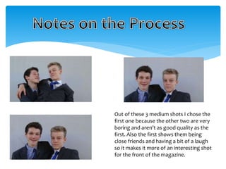 Out of these 3 medium shots I chose the 
first one because the other two are very 
boring and aren’t as good quality as the 
first. Also the first shows them being 
close friends and having a bit of a laugh 
so it makes it more of an interesting shot 
for the front of the magazine. 
 